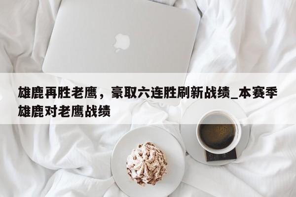 开云体育-雄鹿再胜老鹰，豪取六连胜刷新战绩_本赛季雄鹿对老鹰战绩