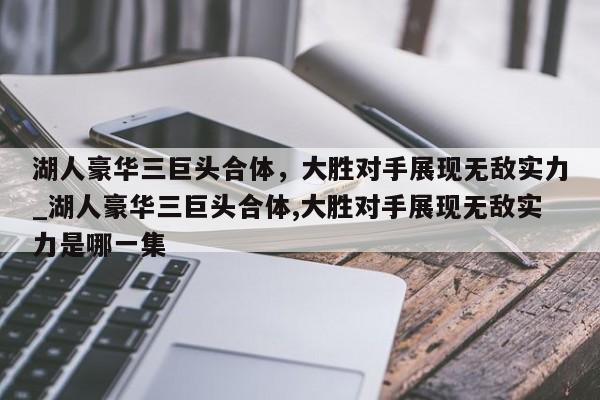 开云体育-湖人豪华三巨头合体，大胜对手展现无敌实力_湖人豪华三巨头合体,大胜对手展现无敌实力是哪一集