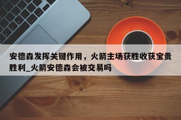 开云体育-安德森发挥关键作用，火箭主场获胜收获宝贵胜利_火箭安德森会被交易吗