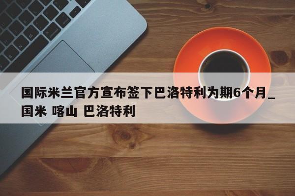 开云体育-国际米兰官方宣布签下巴洛特利为期6个月_国米 喀山 巴洛特利