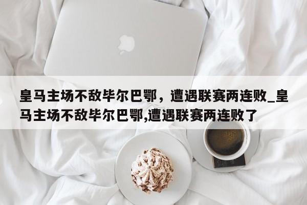 开云体育-皇马主场不敌毕尔巴鄂，遭遇联赛两连败_皇马主场不敌毕尔巴鄂,遭遇联赛两连败了