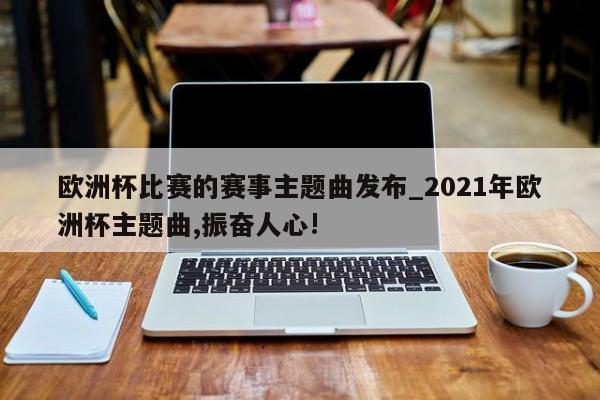 开云体育-欧洲杯比赛的赛事主题曲发布_2021年欧洲杯主题曲,振奋人心!